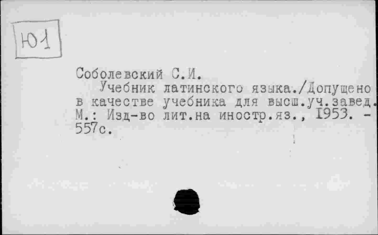 ﻿Соболевский С.И.
Учебник латинского языка./Допущено в качестве учебника для высш.уч.завед. М.: Изд-во лит.на иностр.яз., 1953. -557с.